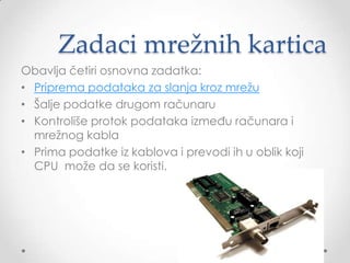 Zadaci mrežnih kartica
Obavlja četiri osnovna zadatka:
• Priprema podataka za slanja kroz mrežu
• Šalje podatke drugom računaru
• Kontroliše protok podataka između računara i
mrežnog kabla
• Prima podatke iz kablova i prevodi ih u oblik koji
CPU može da se koristi.

 