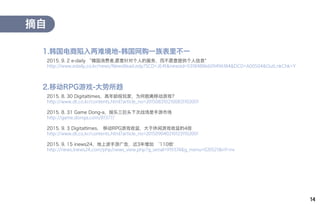 14
2015. 9. 2 e-daily “韓国消费者,愿意针对个人的服务，而不愿意提供个人信息"
http://www.edaily.co.kr/news/NewsRead.edy?SCD=JE41&newsid=03184886609496184&DCD=A00504&OutLnkChk=Y
摘自
1.韩国电商陷入两难境地-韩国网购一族表里不一
2015. 8. 30 Digitaltimes，高年龄段玩家，为何脱离移动游戏?
http://www.dt.co.kr/contents.html?article_no=2015083102100831102001
2015. 8. 31 Game Dong-a，娱乐三巨头下次战场是手游市场
http://game.donga.com/81377/
2015. 9. 3 Digitaltimes， 移动RPG游戏收益，大于休闲游戏收益的4倍
http://www.dt.co.kr/contents.html?article_no=2015090402101231102001
2015. 9. 15 inews24，地上波手游广告，近3年增加 ‘110倍'
http://news.inews24.com/php/news_view.php?g_serial=919374&g_menu=020521&rrf=nv
2.移动RPG游戏-大势所趋
 