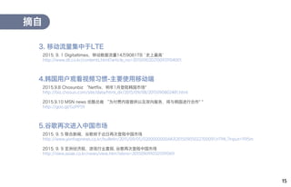 15
2015. 9. 1 Digitaltimes，移动数据流量14万9081TB `史上最高`
http://www.dt.co.kr/contents.html?article_no=2015090202100931104001
摘自
3. 移动流量集中于LTE
2015.9.8 Chosunbiz “Netflix，明年1月登陆韩国市场"
http://biz.chosun.com/site/data/html_dir/2015/09/08/2015090802481.html
2015.9.10 MSN news 优酷总裁 “为付费内容提供以及双向服务，将与韩国进行合作" "
http://goo.gl/GzPP59
4.韩国用户观看视频习惯-主要使用移动端
2015. 9. 5 联合新闻，谷歌将于近日再次登陆中国市场
http://www.yonhapnews.co.kr/bulletin/2015/09/05/0200000000AKR20150905022700091.HTML?input=1195m
2015. 9. 9 亚洲经济报，游戏行业喜报, 谷歌再次登陆中国市场
http://view.asiae.co.kr/news/view.htm?idxno=2015090910501591069
5.谷歌再次进入中国市场
 