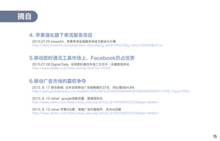2015.07.25 Inews24，苹果串流电视服务将成为新成长引擎
http://news.inews24.com/php/news_view.php?g_serial=910655&g_menu=020600&rrf=nv
摘自
4. 苹果强化旗下串流服务项目
2015.07.28 Digital Daily 全球即时通讯市场三方交手…关键是差异化
http://www.ddaily.co.kr/news/article.html?no=132920
5.移动即时通讯工具市场上，Facebook仍占优势
2015. 8. 17 联合新闻 去年全球移动广告销售额约37兆，同比增加64.8%
http://www.yonhapnews.co.kr/bulletin/2015/08/16/0200000000AKR20150816045500017.HTML?input=1195m
2015. 8. 10 zdnet google垄断流量，提速现实化
http://www.zdnet.co.kr/news/news_view.asp?artice_id=20150810103313&type=det&re=
2015. 8. 12 zdnet 苹果iOS票，搭载广告拦截软件，走向台风眼
http://www.zdnet.co.kr/news/news_view.asp?artice_id=20150810103313&type=det&re=
6.移动广告市场的霸权争夺
15
 