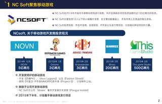 1 NC Soft聚焦移动游戏
NCsoft, 关于移动游戏开发商投资现况
2014年 12月
NOVN
5亿韩元
20155年 1月
Dotomc
3亿韩元
2015年 2月
Arasopandan
3亿韩元
摘自 : 2015. 8. 18 etnews NC Soft投资于外包开发商100亿韩元，起飞‘移动NC’
2015年 2月
Binary
20亿韩元
2015年 3月
This game Studio
500亿韩元
NC Soft自2014年开始对外部移动游戏进行收购；向开发商股份项目投资金额约达100亿韩元的投资。
NC Soft主要投资10人以下的小规模开发商：在主要创新基础上，开发市场上无竞品的独立游戏。
NC Soft投资包括：外包开发商、自家研发、IP开发以及发行等项目，计划强化移动项目的力量。
开发使用IP的移动游戏
・开发《灵魂PK》、《Aion Legions》 以及《Fashion Street》
・使用《天堂2》IP开发MMORPG类手游《Project S》，计划明年上线。
鼓励子公司开发移动游戏
2015年下半年，计划着手移动游戏发行项目
・NC Soft子公司‘Ntreev’着手开发高尔夫游戏《Pangya mobile》
2
 