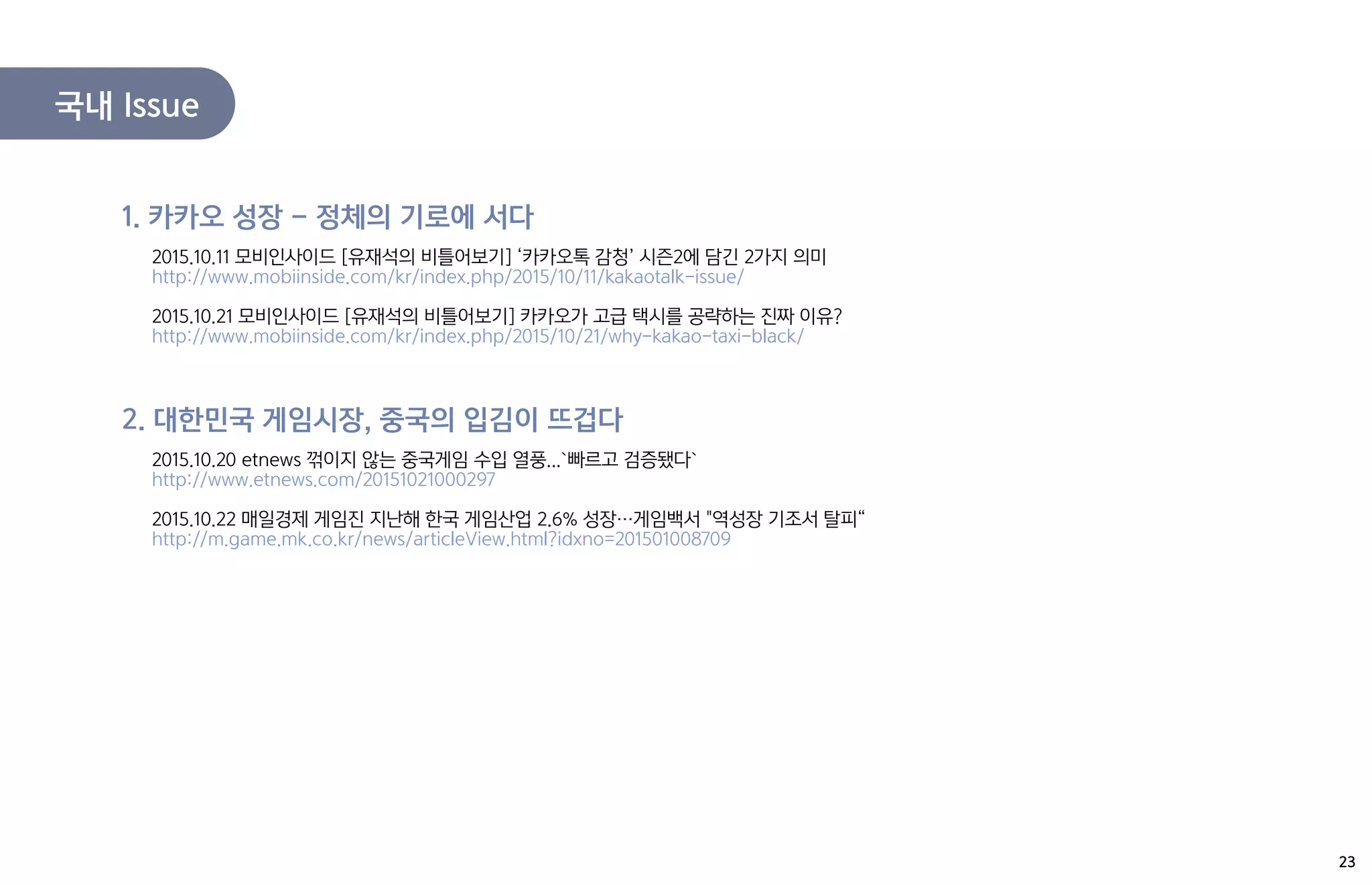 국내 Issue
2015.10.11 모비인사이드 [유재석의 비틀어보기] ‘카카오톡 감청’ 시즌2에 담긴 2가지 의미
http://www.mobiinside.com/kr/index.php/2015/10/11/kakaotalk-issue/
2015.10.21 모비인사이드 [유재석의 비틀어보기] 카카오가 고급 택시를 공략하는 진짜 이유?
http://www.mobiinside.com/kr/index.php/2015/10/21/why-kakao-taxi-black/
1. 카카오 성장 – 정체의 기로에 서다
2015.10.20 etnews 꺾이지 않는 중국게임 수입 열풍...`빠르고 검증됐다`
http://www.etnews.com/20151021000297
2015.10.22 매일경제 게임진 지난해 한국 게임산업 2.6% 성장…게임백서 "역성장 기조서 탈피“
http://m.game.mk.co.kr/news/articleView.html?idxno=201501008709
2. 대한민국 게임시장, 중국의 입김이 뜨겁다
23
 