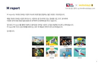 2015/08
2015/06
2015/07
2015/052015/03
M report 기사 및 광고 문의: sy.shim@mobidays.com
M report는 국내외 모바일 시장의 이슈와 트랜드를 전달하는 월간 트렌드 리포트입니다.
매월 국내외 모바일 시장의 투자소식, 시장이슈 등 인사이트 있는 정보를 수집, 연구, 분석하여
다양한 언어(국문/영문/일문/중문)로 번역하여 전세계에 출시하고 있습니다.
앞으로도 M report를 통해 다양하고 흥미로운 모바일 시장의 소식을 전달해드리도록 노력하겠습니다.
M report에 기사나 광고게재를 원하시는 경우 위 메일로 연락주시면 감사하겠습니다.
감사합니다.
2015/04
2015/09 2015/10
1
 