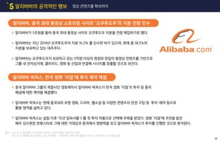 알리바바의 공격적인 행보5 영상 콘텐츠를 확보하라
알리바바가 5조원을 들여 중국 최대 동영상 사이트 요쿠투도우 지분을 전량 매입하기로 했다.
알리바바는 지난 2014년 요쿠투도우의 지분 16.5% 를 인수한 바가 있으며, 현재 총 18.5%의
지분을 보유하고 있는 대주주다.
알리바바는 요쿠투도우가 보유하고 있는 5억명 이상의 회원와 양질의 동영상 컨텐츠를 기반으로
그룹 내 전자상거래, 클라우드, 영화 등 산업과 연결해 시너지를 창출할 것으로 보인다.
중국 알리바바 그룹의 계열사인 영화제작사 알리바바 픽쳐스가 한국 영화 ‘리얼’의 투자 및 중국
배급에 대한 계약을 체결했다.
알리바바 픽쳐스는 현재 중국내외 유명 영화, 드라마, 웹소설 등 다양한 콘텐츠의 판권 구입 및 투자・제작 등으로
활동 영역을 넓히고 있다.
알리바바 픽쳐스는 설립 이후 ‘미션 임파서블 5’를 첫 투자 작품으로 선택해 주목을 받았다. 영화 ‘리얼’에 주연을 맡은
배우 김수현은 한류스타로 그에 대한 기대감과 중국에서 영향력을 보고 알리바바 픽쳐스가 투자를 진행한 것으로 분석된다.
알리바바, 중국 최대 동영상 스트리밍 사이트 ‘요쿠투도우’의 지분 전량 인수
알리바바 픽쳐스, 한국 영화 ‘리얼’에 투자 계약 체결
22
출처 : 2015.10.12 중앙일보 中 알리바바 픽쳐스, 김수현 영화 '리얼' 투자 계약
2015.10.20 플래텀 중국 동영상 산업 지각변동 … 알리바바, 중국 최대 동영상 서비스 ‘요쿠투도우’ 인수합병 결정
 