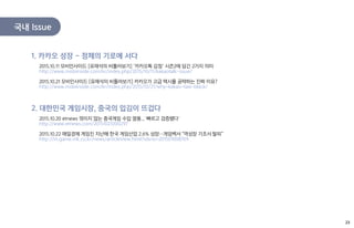 국내 Issue
2015.10.11 모비인사이드 [유재석의 비틀어보기] ‘카카오톡 감청’ 시즌2에 담긴 2가지 의미
http://www.mobiinside.com/kr/index.php/2015/10/11/kakaotalk-issue/
2015.10.21 모비인사이드 [유재석의 비틀어보기] 카카오가 고급 택시를 공략하는 진짜 이유?
http://www.mobiinside.com/kr/index.php/2015/10/21/why-kakao-taxi-black/
1. 카카오 성장 – 정체의 기로에 서다
2015.10.20 etnews 꺾이지 않는 중국게임 수입 열풍...`빠르고 검증됐다`
http://www.etnews.com/20151021000297
2015.10.22 매일경제 게임진 지난해 한국 게임산업 2.6% 성장…게임백서 "역성장 기조서 탈피“
http://m.game.mk.co.kr/news/articleView.html?idxno=201501008709
2. 대한민국 게임시장, 중국의 입김이 뜨겁다
23
 