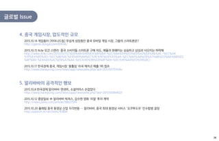글로벌 Issue
2015.10.14 게임동아 [차이나드림] 무섭게 성장중인 중국 모바일 게임 시장, 그들의 스마트폰은?
http://game.donga.com/81934/
2015.10.15 Itcle 모건 스탠리: 중국 소비자들 스마트폰 구매 의도, 애플과 화웨이는 상승하고 삼성과 샤오미는 하락해
http://www.itcle.com/2015/10/15/%EB%AA%A8%EA%B1%B4-%EC%8A%A4%ED%83%A0%EB%A6%AC-%EC%A4
%91%EA%B5%AD-%EC%86%8C%EB%B9%84%EC%9E%90%EB%93%A4-%EC%8A%A4%EB%A7%88%ED%8A%B8%ED
%8F%B0-%EA%B5%AC%EB%A7%A4-%EC%9D%98%EB%8F%84-%EC%95%A0%ED%94%8C/
2015.10.17 한국경제 중국, 게임시장 '용틀임' 미국 제치고 매출 1위 점프
http://www.hankyung.com/news/app/newsview.php?aid=201510170504v
4. 중국 게임시장, 압도적인 규모
2015.10.8 한국경제 알리바바・텐센트, 소셜커머스 손잡았다
http://www.hankyung.com/news/app/newsview.php?aid=2015100844521
2015.10.12 중앙일보 中 알리바바 픽쳐스, 김수현 영화 '리얼' 투자 계약
http://news.joins.com/article/18837599
2015.10.20 플래텀 중국 동영상 산업 지각변동 … 알리바바, 중국 최대 동영상 서비스 ‘요쿠투도우’ 인수합병 결정
http://platum.kr/archives/47866
5. 알리바바의 공격적인 행보
26
 
