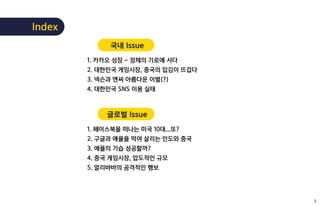 국내 Issue
1. 카카오 성장 – 정체의 기로에 서다
2. 대한민국 게임시장, 중국의 입김이 뜨겁다
3. 넥슨과 엔씨 아름다운 이별(?)
4. 대한민국 SNS 이용 실태
글로벌 Issue
1. 페이스북을 떠나는 미국 10대...또?
2. 구글과 애플을 먹여 살리는 인도와 중국
3. 애플의 기습 성공할까?
4. 중국 게임시장, 압도적인 규모
5. 알리바바의 공격적인 행보
Index
2
 