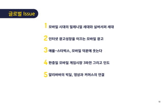 모바일 시대의 밀레니얼 세대와 실버서퍼 세대
인터넷 광고성장을 이끄는 모바일 광고
애플-스타벅스, 모바일 덕분에 웃는다
한중일 모바일 게임시장 3파전 그리고 인도
알리바바의 빅딜, 영상과 커머스의 연결
1
2
3
4
5
글로벌 Issue
13
 