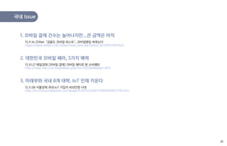 15.11.16 ZDNet "금융도 모바일 퍼스트"...모바일뱅킹 쑥쑥는다
https://www.zdnet.co.kr/news/news_view.asp?artice_id=20151116111025
1. 모바일 결제 건수는 늘어나지만...큰 금액은 아직
15.10.27 매일경제 [모바일 결제] 모바일 페이로 본 소비패턴
http://news.mk.co.kr/newsRead.php?no=1022668&year=2015
2. 대한민국 모바일 페이, 5가지 매력
국내 Issue
15.11.08 서울경제 국내 IoT 가입자 400만명 시대
http://economy.hankooki.com/lpage/it/201511/e20151108141506117700.htm
3. 미래부와 국내 8개 대학, IoT 인재 키운다
22
 