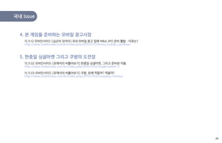 국내 Issue
15.11.12 모비인사이드 [심군의 모아이] 국내 모바일 광고 업체 M&A, IPO 준비 활발…이유는?
http://www.mobiinside.com/kr/index.php/2015/11/12/korea_mobile_cashflow/
4. 본 게임을 준비하는 모바일 광고시장
15.11.02 모비인사이드 [유재석의 비틀어보기] 한중일 싱글마켓, 그리고 준비된 자들
http://www.mobiinside.com/kr/index.php/2015/11/02/singlemarket-1/
15.11.03 모비인사이드 [유재석의 비틀어보기] 쿠팡, 돈에 먹힐까? 먹을까?
http://www.mobiinside.com/kr/index.php/2015/11/03/coupang-money/
5. 한중일 싱글마켓 그리고 쿠팡의 도전장
23
 