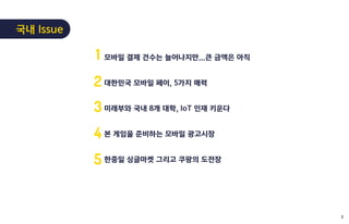 모바일 결제 건수는 늘어나지만...큰 금액은 아직
대한민국 모바일 페이, 5가지 매력
미래부와 국내 8개 대학, IoT 인재 키운다
본 게임을 준비하는 모바일 광고시장
한중일 싱글마켓 그리고 쿠팡의 도전장
1
2
3
4
5
국내 Issue
3
 