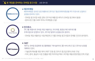 본 게임을 준비하는 모바일 광고시장4 상장 준비 중
출처 : 15.11.12 모비인사이드 [심군의 모아이] 국내 모바일 광고 업체 M&A, IPO 준비 활발…이유는?
에코마케팅
에코마케팅은 온라인 광고대행사로 2015년 7월 한국투자증권을 IPO 주관사로 선정하고
상장을 준비하고 있다.
•모바일 광고사업 비중 강화 (2014년 매출 중 40%가 모바일 광고에서 발생)
•중국시장 진출 (내부 차이나 마케팅팀 신설)
인크로스
SK그룹 계열사로 모바일 게임 퍼블리싱, 미디어랩, 동영상 애드네트워크를
주력사업으로 운영하고 있다. 2014년 말부터 상장을 준비 중이다.
•모바일 게임 퍼블리싱 사업 확장하고 이를 모바일 광고사업과 연계할 것으로 분석된다.
NBT
NBT는 모바일 잠금화면 광고플랫폼인 ‘캐시슬라이드’를 서비스하고 있고 2016년 상장을
계획하고 있다.
•기술인력 확보를 위한 투자 (NBT 인원 중 30%가 중고급 엔지니어로 구성
•미국, 중국, 동남아 시장 진출을 위한 투자자금 확보 (국가별 개발/운영/영업 인력 조달)
8
 