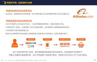 阿里的怀抱- 连接视频与电商3
摘自 : 15.11.10 Mobi Inside [柳在奭的变换观点] 阿里与中国版U-tube相会…还有马云的梦想
・自去年起，阿里收购文化中国传播，且与华数传媒以及光线传媒等传媒公司进行战略合作。
由于中国内容市场门栏高，海外视频服务商很难开拓中国市场。没有很强对手的情况下，
优酷土豆确保丰富视频内容，加之与阿里旗下电商进行联动，阿里在O2O市场上可产生很大影响。
观看视频
使用者
诱导购买 转到购买页面 完成购买
阿里陆续投资在线视频项目
・2012年优酷与土豆完成合并以来，一直没有明确的盈利模式，陆续记录营业亏损。
・与其他类型广告相比，在线视频广告不仅其留存率高，且本身拥有与电商容易联动的结构。
・今年阿里正式宣布收购优酷土豆。
・通过本次收购阿里可完成优酷土豆视频项目与电商项目之间的联动，拟将扩展事业部门。
阿里陆续投资在线视频项目
18
 