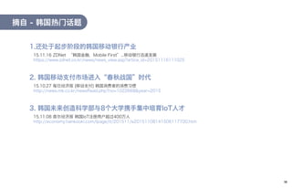 摘自 - 韩国热门话题
15.11.16 ZDNet “韩国金融，Mobile First”...移动银行迅速发展
https://www.zdnet.co.kr/news/news_view.asp?artice_id=20151116111025
1.还处于起步阶段的韩国移动银行产业
15.10.27 每日经济报 [移动支付] 韩国消费者的消费习惯
http://news.mk.co.kr/newsRead.php?no=1022668&year=2015
2. 韩国移动支付市场进入“春秋战国”时代
15.11.08 首尔经济报 韩国IoT注册用户超过400万人
http://economy.hankooki.com/lpage/it/201511/e20151108141506117700.htm
3. 韩国未来创造科学部与8个大学携手集中培育IoT人才
19
 