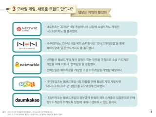 •네오위즈는 2015년 4월 동남아시아 시장에 소셜카지노 게임인
‘시스타카지노’를 출시했다.
•NHN엔터는 2014년 8월 북미 손자회사인 ‘모나크게이밍랩’을 통해
북미시장에 ‘골든샌드카지노’를 출시했다.
•넷마블은 웹보드게임 제작 경험이 있는 인력을 주축으로 소셜 카드게임
개발을 위해 자회사 ‘천백십일’을 설립했다.
•천백십일은 해외시장을 겨냥한 소셜 카드게임을 개발할 예정이다.
•파티게임즈는 웹보드게임시장 진출을 위해 웹보드게임 개발사인
‘다다소프트(2011년 설립)’를 227억원에 인수했다.
•다음카카오는 웹보드게임의 정부규제 완화와 파트너사들의 입점문의로 인해
웹보드게임의 카카오톡 입점에 대해서 검토하고 있는 중이다.
2015.05.26 이데일리 파티게임즈, 다다소프트 227억원에 인수
2015. 6. 17 머니투데이 웹보드-소셜카지노, 판 벌리는 게임업계 돌파구 될까
출처 :
모바일 게임, 새로운 트렌드 만드나?
웹보드 게임의 활성화
9
 