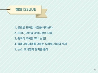해외 ISSUUE
1. 글로벌 모바일 시장을 바라보다
2. BRIC, 모바일 게임시장의 요람
3. 중국이 주목한 Wifi 산업!
4. 밀레니얼 세대를 대하는 모바일 시장의 자세
5. 뉴스, 모바일에 둥지를 틀다
16
 
