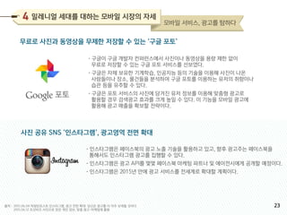 무료로 사진과 동영상을 무제한 저장할 수 있는 ‘구글 포토’
사진 공유 SNS ‘인스타그램’, 광고영역 전면 확대
•구글이 구글 개발자 컨퍼런스에서 사진이나 동영상을 용량 제한 없이
무료로 저장할 수 있는 구글 포토 서비스를 선보였다.
•구글은 자체 보유한 기계학습, 인공지능 등의 기술을 이용해 사진이 나온
사람들이나 장소, 물건들을 분석하여 구글 포토를 이용하는 유저의 취향이나
습관 등을 유추할 수 있다.
•구글은 포토 서비스의 사진에 담겨진 유저 정보를 이용해 맞춤형 광고로
활용할 경우 검색광고 효과를 크게 높일 수 있다. 이 기능을 모바일 광고에
활용해 광고 매출을 확보할 전략이다.
•인스타그램은 페이스북의 광고 노출 기술을 활용하고 있고, 향후 광고주는 페이스북을
통해서도 인스타그램 광고를 집행할 수 있다.
•인스타그램은 광고 API를 몇몇 페이스북 마케팅 파트너 및 에이전시에게 공개할 예정이다.
•인스타그램은 2015년 안에 광고 서비스를 전세계로 확대할 계획이다.
2015.06.04 허핑턴포스트 인스타그램, 광고 전면 확대: 당신은 광고를 더 자주 보게될 것이다
2015.06.12 조선비즈 사진으로 얻은 개인 정보, 맞춤 광고・마케팅에 활용
출처 :
밀레니얼 세대를 대하는 모바일 시장의 자세
모바일 서비스, 광고를 탐하다
23
 