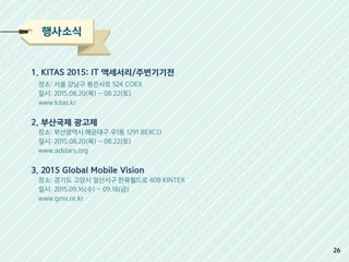 행사소식
1. KITAS 2015: IT 액세서리/주변기기전
장소: 서울 강남구 봉은사로 524 COEX
일시: 2015.08.20(목) ~ 08.22(토)
www.kitas.kr
2. 부산국제 광고제
장소: 부산광역시 해운대구 우1동 1291 BEXCO
일시: 2015.08.20(목) ~ 08.22(토)
www.adstars.org
3. 2015 Global Mobile Vision
장소: 경기도 고양시 일산서구 한류월드로 408 KINTEX
일시: 2015.09.16(수) ~ 09.18(금)
www.gmv.or.kr
26
 