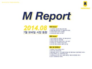 We are the No.1 Mobile Media Rep
M Report
2014.087월 모바일 시장 동향
국내 Issue
1) 스마트폰 시장 중국 맑음, 한국 흐림
2) 전통 금융시장의 붕괴, OTT플레이어의 등장
3) 모바일 게임의 지속적 고공행진
4) 모바일 영상 콘텐츠 소비 증가
해외 Issue
1) 미국 모바일 광고 점유율, 기존 매체 넘어서다
2) 해외 모바일 광고 업계 동향
3) 트위터, 페이스북 모바일 커머스 시장 진입?
4) 브라질, 인도 스마트폰 시장 급 부상
5) 2015년 세계 스마트폰 사용자 25억 명
행사 및 컨퍼런스
1) MOBILE TECH KOREA 2014
2) 2014 부산 국제 광고제
3) 웨어러블 디바이스 / IoT(사물인터넷)을 위한 융합기술과 산업연계방안 세미나
4) ITSM 콘퍼런스-IoT, 빅데이터와 ITSM
5) 비콘(Beacon)기반 서비스 실태와 솔루션/ 제품 및 발전방향 세미나
6) 2014 크리에이티브 아레나
 