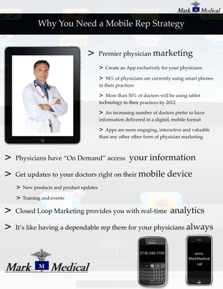 Why You Need a Mobile Rep Strategy


                                   >       Premier physician marketing

                                           >   Create an App exclusively for your physicians

                                           >   94% of physicians are currently using smart phones
                                           in their practices

                                           >  More than 50% of doctors will be using tablet
                                           technology in their practices by 2012

                                           >  An increasing number of doctors prefer to have
                                           information delivered in a digital, mobile format

                                           >  Apps are more engaging, interactive and valuable
                                           than any other other form of physician marketing



>   Physicians have “On Demand” access                    your information
>   Get updates to your doctors right on their mobile                           device
    >   New products and product updates

    >   Training and events

>   Closed Loop Marketing provides you with real-time                           analytics
>   It’s like having a dependable rep there for your physicians always


                                                               (719) 246-7750           www.
                                                                                     MarkMedical
                                                                                         .net
 