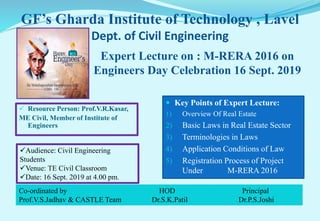 GF’s Gharda Institute of Technology , Lavel
Dept. of Civil Engineering
 Resource Person: Prof.V.R.Kasar,
ME Civil, Member of Institute of
Engineers
 Key Points of Expert Lecture:
1) Overview Of Real Estate
2) Basic Laws in Real Estate Sector
3) Terminologies in Laws
4) Application Conditions of Law
5) Registration Process of Project
Under M-RERA 2016
Expert Lecture on : M-RERA 2016 on
Engineers Day Celebration 16 Sept. 2019
Co-ordinated by HOD Principal
Prof.V.S.Jadhav & CASTLE Team Dr.S.K.Patil Dr.P.S.Joshi
Audience: Civil Engineering
Students
Venue: TE Civil Classroom
Date: 16 Sept. 2019 at 4.00 pm.
 