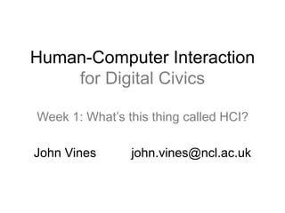 Human-Computer Interaction 
for Digital Civics 
Week 1: What’s this thing called HCI? 
John Vines john.vines@ncl.ac.uk 
 