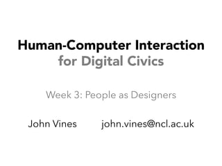 Human-Computer Interaction 
for Digital Civics 
Week 3: People as Designers 
John Vines john.vines@ncl.ac.uk 
 