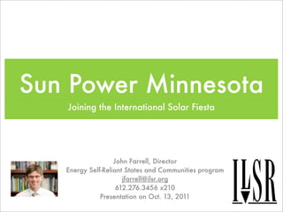 Sun Power Minnesota
   Joining the International Solar Fiesta




                   John Farrell, Director
   Energy Self-Reliant States and Communities program
                      jfarrell@ilsr.org
                    612.276.3456 x210
              Presentation on Oct. 13, 2011
 