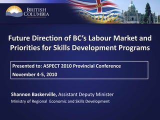 Presented to: ASPECT 2010 Provincial Conference
November 4-5, 2010
Shannon Baskerville, Assistant Deputy Minister
Ministry of Regional Economic and Skills Development
Future Direction of BC’s Labour Market and
Priorities for Skills Development Programs
 