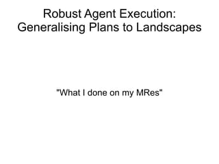 Robust Agent Execution: Generalising Plans to Landscapes &quot;What I done on my MRes&quot; 