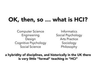 OK, then, so … what is HCI?
a hybridity of disciplines, and historically in the UK there
is very little ”formal” teaching in “HCI”
Computer Science
Engineering
Design
Cognitive Psychology
Social Science
Informatics
Social Psychology
Arts Practice
Sociology
Philosophy
 