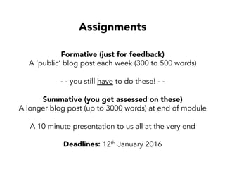 Assignments
Formative (just for feedback)
A ‘public’ blog post each week (300 to 500 words)
- - you still have to do these! - -
Summative (you get assessed on these)
A longer blog post (up to 3000 words) at end of module
A 10 minute presentation to us all at the very end
Deadlines: 12th January 2016
 