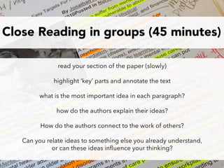 Close Reading in groups (45 minutes)
read your section of the paper (slowly)
highlight ‘key’ parts and annotate the text
what is the most important idea in each paragraph?
how do the authors explain their ideas?
How do the authors connect to the work of others?
Can you relate ideas to something else you already understand,
or can these ideas inﬂuence your thinking?
 