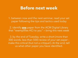 Before next week
1. between now and the next seminar, read your set
paper following the tips and tactics used today
2. identify one paper from the ACM Digital Library
that “exemplifies HCI to you” – bring this next week
3. by the end of Tuesday, write a short (more than
300 words, less than 500) review of your set paper –
make this critical (but not a critique!). At the end, tell
us what other paper you have identiﬁed.
 