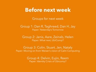 Before next week
Groups for next week
Group 1: Dan R, Taghreed, Dan H, Jay
Paper: Yesterday’s Tomorrow
Group 2: Janis, Aare, Zeinab, Helen
Paper: What next, UbiComp?
Group 3: Colin, Stuart, Jen, Nataly
Paper: Moving on from Weiser’s vision of Calm Computing
Group 4: Delvin, Eujin, Reem
Paper: Identity Crisis of Ubicomp?
 