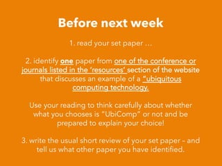 Before next week
1. read your set paper …
2. identify one paper from one of the conference or
journals listed in the ‘resources’ section of the website
that discusses an example of a “ubiquitous
computing technology.
Use your reading to think carefully about whether
what you chooses is “UbiComp” or not and be
prepared to explain your choice!
3. write the usual short review of your set paper – and
tell us what other paper you have identiﬁed.
 