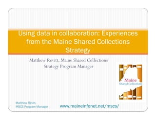 Matthew Revitt, Maine Shared Collections
Strategy Program Manager
Using data in collaboration: Experiences
from the Maine Shared Collections
Strategy
Matthew Revitt,
MSCS Program Manager www.maineinfonet.net/mscs/
 
