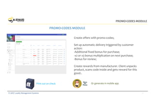 11© 2017 Loyalty Management Systems
PROMO-CODES MODULE
PROMO-CODES MODULE
Create offers with promo-codes;
Set up automatic delivery triggered by customer
action:
-Additional fixed bonus for purchase;
-x2 or х3 bonus multiplication on next purchase;
-Bonus for review;
Create rewards from manufacturer. Client unpacks
product, scans code inside and gets reward for this
good..
Print out on check Or generate in mobile app
 