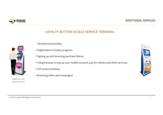 12© 2017 Loyalty Management Systems
ADDITIONAL SERVICES
LOYALTY BUTTON IN SELF-SERVICE TERMINAL
Terminal functionality:
• Registration in loyalty program;
• Signing up and browsing purchase history
• Using bonuses to top up your mobile account, pay for utilities and other services;
• P2P bonus transfers;
• Browsing offers and campaigns!
Ready to use,
just turn it on
 
