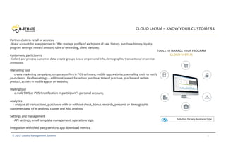 13© 2017 Loyalty Management Systems
CLOUD U-CRM – KNOW YOUR CUSTOMERS
TOOLS TO MANAGE YOUR PROGRAM
CLOUD SYSTEM
Partner chain in retail or services
- Make account for every partner in CRM: manage profile of each point of sale, history, purchase history, loyalty
program settings: reward amount, rules of rewarding, client statuses;
Customers, participants
- Collect and process customer data, create groups based on personal info, demographic, transactional or service
attributes;
Marketing tool
- create marketing campaigns, temporary offers in POS software, mobile app, website, use mailing tools to notify
your clients. Flexible settings – additional reward for action: purchase, time of purchase, purchase of certain
product, activity in mobile app or on website;
Mailing tool
- e-mail, SMS or PUSH notification in participant’s personal account;
Analytics
- analyze all transactions, purchases with or without check, bonus rewards, personal or demographic
customer data, RFM-analysis, cluster and ABC analysis;
Settings and management
- API settings, email template management, operations logs.
Integration with third party services: app download metrics.
Solution for any business type
 