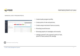 14© 2017 Loyalty Management Systems
PARTNERS |POINTS OF SALE
MANAGING LOYALTY PROGRAM PROFILE
logo
• Create loyalty program profile;
• Create points of sale and partners;
• Create unique merchants’ bonus accounts;
• Browsing issued bonuses
• Browsing reports of campaigns and rewards;
• settings: partner’s info, partner’s points of sale,
points’ of sale contacts, API settings
Permanent rewards setting
 