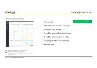 15© 2017 Loyalty Management Systems
• Fixed percent;
• Different statuses: standard, silver, gold;
• Reward for check amount;
• Reward for number of positions in check;
• Reward for certain positions in check;
• Increasing bonus for purchase activity;
• Anti-fraud rules.
PARTNERS |POINTS OF SALE
PERMANENT REWARD SETTINGS
Manage your points of sale in real time.
Actual info of your reward wallet.
Manage amount of reward for every point of sale.
Individual API.
logo
CONDITIONS MAY DIFFER
 