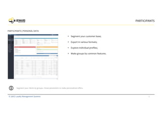 16© 2017 Loyalty Management Systems
• Segment your customer base;
• Export in various formats;
• Explore individual profiles;
• Make groups by common features.
PARTICIPANTS
PARTICIPANTS | PERSONAL DATA
Segment your clients by groups. Chose parameters to make personalized offers.
 