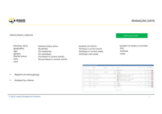 17© 2017 Loyalty Management Systems
MANAGING DATA
PERSONAL DATA:
-geography;
-age;
-gender;
-Marital status;
-kids;
-auto
• Reports on every group;
• Analysis by criteria.
TRANSACTIONAL DATA:
-By period;
-On weekends;
-On weekdays;
-Purchases in current month;
-No purchases in current month.
SEGMENT BY MOBILE PLATFORM
-iOS;
-Android;
-other
PARTICIPANTS | GROUPS TERMS MAY DIFFER
SEGMENT BY EVENTS
-birthdays in current month;
-birthdays in current week;
-birthdays next week;
 