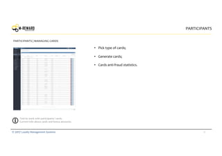 18© 2017 Loyalty Management Systems
• Pick type of cards;
• Generate cards;
• Cards anti-fraud statistics.
PARTICIPANTS
PARTICIPANTS | MANAGING CARDS
Tool to work with participants’ cards.
Current info about cards and bonus amounts.
 