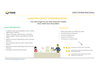 2© 2017 Loyalty Management Systems
LAUNCHING LOYALTY PROGRAM IN RETAIL
LOYALTY PROGRAM GOALS:
• To identify client when shopping in store or online,
registering on website.;
• Collect and analyze customer data – purchases,
orders, support requests, participation in special
offers;
• Segment customers depending on their consumer
behavior;
• Stay in real time with your client. Communicate
directly;
• Reward your clients depending on their consumer
behavior;
• Participate in surveys after purchase.
Your client forgot his card. Does he become invisible?
Every retailer faces this problem.
EXPECTATIONS:
• Make a good offer for visiting your chain;
• Increase purchase frequency;
• Increase average check;
• Keep your customers;
• Increase your customer base.
INCREASING INCOME FROM CUSTOMERS
INCREASING INCOME FROM MANUFACTURERS
AND DISTRIBUTORS
INCREASING INCOME FROM CROSS-BRAND
MARKETING CAMPAIGNS
EXPECTATIONS AND GOALS
 