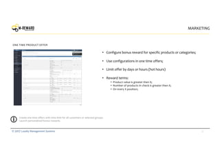 22© 2017 Loyalty Management Systems
MARKETING
ONE TIME PRODUCT OFFER
• Configure bonus reward for specific products or categories;
• Use configurations in one time offers;
• Limit offer by days or hours (hot hours)
• Reward terms:
• Product value is greater then X;
• Number of products in check is greater then X;
• On every X position;
Create one time offers with time limit for all customers or selected groups.
Launch personalized bonus rewards.
 