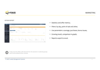 23© 2017 Loyalty Management Systems
MARKETING
OFFERS REPORT
Create one time offers with time limit for all customers or selected groups.
Launch personalized bonus rewards.
• Statistics and offer metrics;
• Filters: by day, point of sale and other;
• Use parameters: coverage, purchases, bonus issues;
• Growing result, comparison in graph;
• Reports export to excel.
 