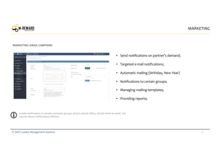 25© 2017 Loyalty Management Systems
• Send notifications on partner’s demand;
• Targeted e-mail notifications;
• Automatic mailing (birthday, New Year)
• Notifications to certain groups;
• Managing mailing templates;
• Providing reports;
MARKETING
MARKETING: EMAIL CAMPAINS
offer
Create notification to certain customer groups, attach special offers, decide when to send. Get
reports about notifications delivery.
 