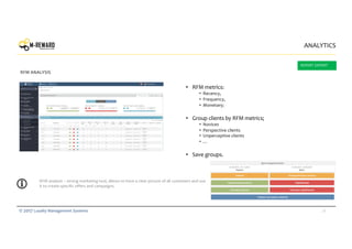 28© 2017 Loyalty Management Systems
• RFM metrics:
• Recency,
• Frequency,
• Monetary;
• Group clients by RFM metrics;
• Novices
• Perspective clients
• Unperceptive clients
• …
• Save groups.
ANALYTICS
RFM ANALYSIS
RFM analysis – strong marketing tool, allows to have a clear picture of all customers and use
it to create specific offers and campaigns.
REPORT EXPORT
 